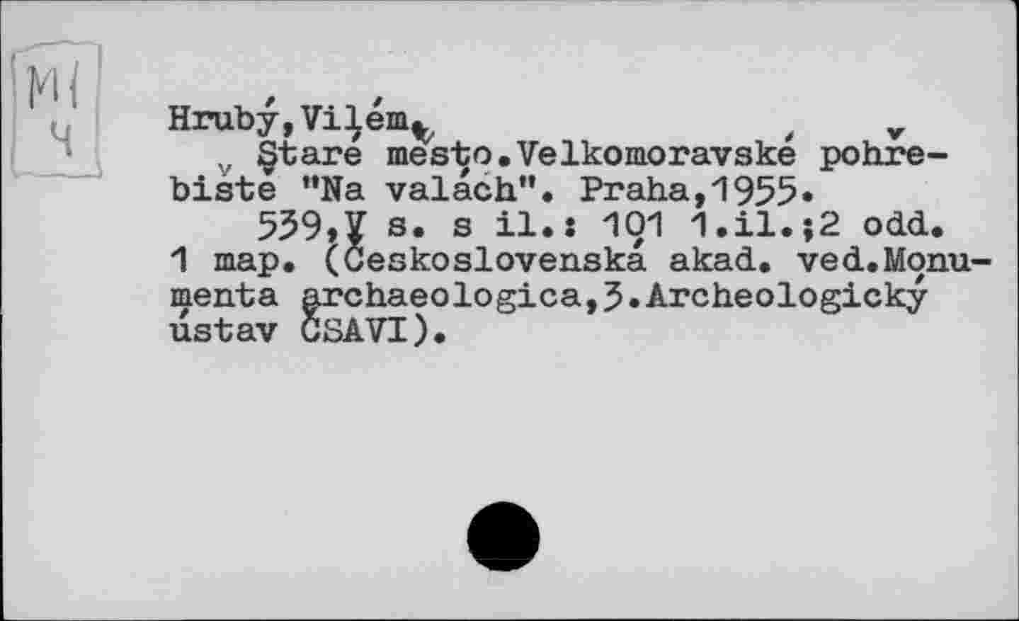 ﻿Hruby,ViIem^	( v
v §tare mesto.Velkomoravske pohre-biste ”Na valach”. Praha,1955»
539,1 s. s il.: І01 1.il.;2 odd.
1 map. (Öeskoslovenska akad. ved.Monu-menta archaeologica,5•Archeologicky ustav GSAVT).